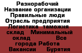 Разнорабочий › Название организации ­ Правильные люди › Отрасль предприятия ­ Логистика, таможня, склад › Минимальный оклад ­ 30 000 - Все города Работа » Вакансии   . Бурятия респ.